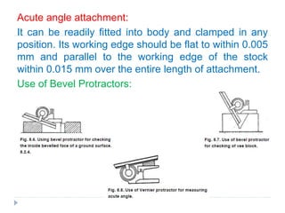 Acute angle attachment:
It can be readily fitted into body and clamped in any
position. Its working edge should be flat to within 0.005
mm and parallel to the working edge of the stock
within 0.015 mm over the entire length of attachment.
Use of Bevel Protractors:
 