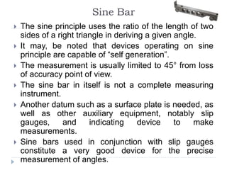 Sine Bar
 The sine principle uses the ratio of the length of two
sides of a right triangle in deriving a given angle.
 It may, be noted that devices operating on sine
principle are capable of “self generation”.
 The measurement is usually limited to 45° from loss
of accuracy point of view.
 The sine bar in itself is not a complete measuring
instrument.
 Another datum such as a surface plate is needed, as
well as other auxiliary equipment, notably slip
gauges, and indicating device to make
measurements.
 Sine bars used in conjunction with slip gauges
constitute a very good device for the precise
measurement of angles.
 