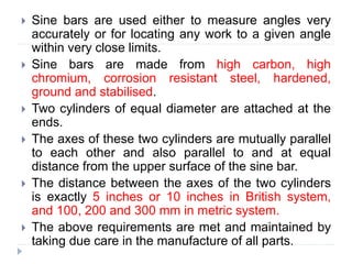  Sine bars are used either to measure angles very
accurately or for locating any work to a given angle
within very close limits.
 Sine bars are made from high carbon, high
chromium, corrosion resistant steel, hardened,
ground and stabilised.
 Two cylinders of equal diameter are attached at the
ends.
 The axes of these two cylinders are mutually parallel
to each other and also parallel to and at equal
distance from the upper surface of the sine bar.
 The distance between the axes of the two cylinders
is exactly 5 inches or 10 inches in British system,
and 100, 200 and 300 mm in metric system.
 The above requirements are met and maintained by
taking due care in the manufacture of all parts.
 
