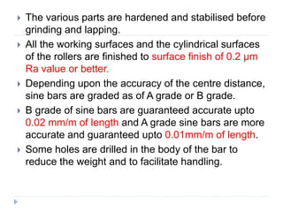  The various parts are hardened and stabilised before
grinding and lapping.
 All the working surfaces and the cylindrical surfaces
of the rollers are finished to surface finish of 0.2 µm
Ra value or better.
 Depending upon the accuracy of the centre distance,
sine bars are graded as of A grade or B grade.
 B grade of sine bars are guaranteed accurate upto
0.02 mm/m of length and A grade sine bars are more
accurate and guaranteed upto 0.01mm/m of length.
 Some holes are drilled in the body of the bar to
reduce the weight and to facilitate handling.
 