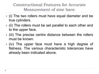 Constructional Features for Accurate
Measurement of sine bars:
 (i) The two rollers must have equal diameter and be
true cylinders.
 (ii) The rollers must be set parallel to each other and
to the upper face.
 (iii) The precise centre distance between the rollers
must be known.
 (iv) The upper face must have a high degree of
flatness. The various characteristic tolerances have
already been indicated above.
 