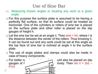 Use of Sine Bar
(1) Measuring known angles or locating any work to a given
angle.
 For this purpose the surface plate is assumed to be having a
perfectly flat surface, so that its surface could be treated as
horizontal. One of the cylinders or rollers of sine bar is placed
on the surface plate and other roller is placed on the slip
gauges of height h.
 Let the sine bar be set at an angle θ. Then sinθ = h/l, where I is
the distance between the center of the rollers. Thus knowing θ,
h can be found out and any work could be set at this angle as
the top face of sine bar is inclined at angle θ to the surface
plate.
 The use of angle plates and clamps could also be made in
case of heavy components.
 For better results, both the rollers could also be placed on slip
gauges of height h1 and h2 respectively. Then sin θ = (h2 –
h1)/l.
 