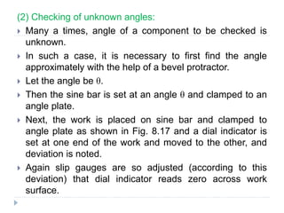 (2) Checking of unknown angles:
 Many a times, angle of a component to be checked is
unknown.
 In such a case, it is necessary to first find the angle
approximately with the help of a bevel protractor.
 Let the angle be θ.
 Then the sine bar is set at an angle θ and clamped to an
angle plate.
 Next, the work is placed on sine bar and clamped to
angle plate as shown in Fig. 8.17 and a dial indicator is
set at one end of the work and moved to the other, and
deviation is noted.
 Again slip gauges are so adjusted (according to this
deviation) that dial indicator reads zero across work
surface.
 