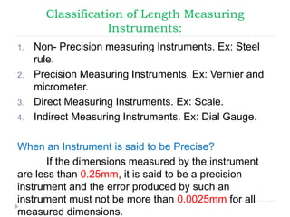 Classification of Length Measuring
Instruments:
1. Non- Precision measuring Instruments. Ex: Steel
rule.
2. Precision Measuring Instruments. Ex: Vernier and
micrometer.
3. Direct Measuring Instruments. Ex: Scale.
4. Indirect Measuring Instruments. Ex: Dial Gauge.
When an Instrument is said to be Precise?
If the dimensions measured by the instrument
are less than 0.25mm, it is said to be a precision
instrument and the error produced by such an
instrument must not be more than 0.0025mm for all
measured dimensions.
 