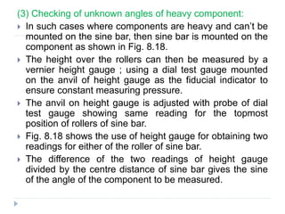 (3) Checking of unknown angles of heavy component:
 In such cases where components are heavy and can’t be
mounted on the sine bar, then sine bar is mounted on the
component as shown in Fig. 8.18.
 The height over the rollers can then be measured by a
vernier height gauge ; using a dial test gauge mounted
on the anvil of height gauge as the fiducial indicator to
ensure constant measuring pressure.
 The anvil on height gauge is adjusted with probe of dial
test gauge showing same reading for the topmost
position of rollers of sine bar.
 Fig. 8.18 shows the use of height gauge for obtaining two
readings for either of the roller of sine bar.
 The difference of the two readings of height gauge
divided by the centre distance of sine bar gives the sine
of the angle of the component to be measured.
 