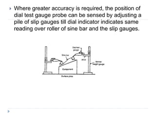  Where greater accuracy is required, the position of
dial test gauge probe can be sensed by adjusting a
pile of slip gauges till dial indicator indicates same
reading over roller of sine bar and the slip gauges.
 