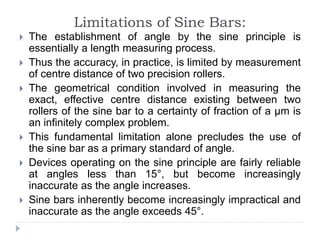 Limitations of Sine Bars:
 The establishment of angle by the sine principle is
essentially a length measuring process.
 Thus the accuracy, in practice, is limited by measurement
of centre distance of two precision rollers.
 The geometrical condition involved in measuring the
exact, effective centre distance existing between two
rollers of the sine bar to a certainty of fraction of a µm is
an infinitely complex problem.
 This fundamental limitation alone precludes the use of
the sine bar as a primary standard of angle.
 Devices operating on the sine principle are fairly reliable
at angles less than 15°, but become increasingly
inaccurate as the angle increases.
 Sine bars inherently become increasingly impractical and
inaccurate as the angle exceeds 45°.
 