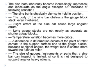  The sine bars inherently become increasingly impractical
and inaccurate as the angle exceeds 45° because of
following reasons :
 — The sine bar is physically clumsy to hold in position.
 — The body of the sine bar obstructs the gauge block
stack, even if relieved.
 — Slight errors of the sine bar cause large angular
errors.
 — Long gauge stacks are not nearly as accurate as
shorter gauge blocks.
 — Temperature variation becomes more critical.
 — A difference in deformation occurs at the point of roller
contact to the support surface and to the gauge blocks,
because at higher angles, the weight load is shifted more
toward the fulcrum roller.
 — The size of gauges, instruments or parts that a sine
bar can inspect is limited, since it is not designed to
support large or heavy objects.
 