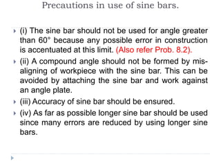 Precautions in use of sine bars.
 (i) The sine bar should not be used for angle greater
than 60° because any possible error in construction
is accentuated at this limit. (Also refer Prob. 8.2).
 (ii) A compound angle should not be formed by mis-
aligning of workpiece with the sine bar. This can be
avoided by attaching the sine bar and work against
an angle plate.
 (iii) Accuracy of sine bar should be ensured.
 (iv) As far as possible longer sine bar should be used
since many errors are reduced by using longer sine
bars.
 