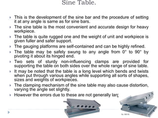 Sine Table.
 This is the development of the sine bar and the procedure of setting
it at any angle is same as for sine bars.
 The sine table is the most convenient and accurate design for heavy
workpiece.
 The table is quite rugged one and the weight of unit and workpiece is
given fuller and safer support.
 The gauging platforms are self-contained and can be highly refined.
 The table may be safely swung to any angle from 0° to 90° by
pivoting it about its hinged end.
 Two sets of sturdy non-influencing clamps are provided for
supporting the table on both sides over the whole range of sine table.
 It may be noted that the table is a long level which bends and twists
when put through various angles while supporting all sorts of shapes,
sizes and weights of workpieces.
 The clamping mechanism of the sine table may also cause distortion,
varying the angle set slightly.
 However the errors due to these are not generally large.
 