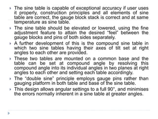  The sine table is capable of exceptional accuracy if user uses
it properly, construction principles and all elements of sine
table are correct, the gauge block stack is correct and at same
temperature as sine table.
 The sine table should be elevated or lowered, using the fine
adjustment feature to attain the desired “feel” between the
gauge blocks and pins of both sides separately.
 A further development of this is the compound sine table in
which two sine tables having their axes of tilt set at right
angles to each other are provided.
 These two tables are mounted on a common base and the
table can be set at compound angle by resolving this
compound angle into its individual angles in two planes at right
angles to each other and setting each table accordingly.
 The “double sine” principle employs gauge pins rather than
gauging platform in both table and base of the sine table.
 This design allows angular settings to a full 90°, and minimises
the errors normally inherent in a sine table at greater angles.
 