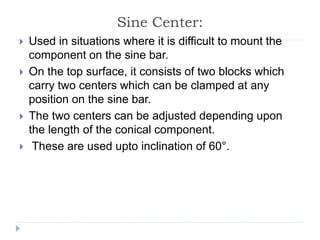 Sine Center:
 Used in situations where it is difficult to mount the
component on the sine bar.
 On the top surface, it consists of two blocks which
carry two centers which can be clamped at any
position on the sine bar.
 The two centers can be adjusted depending upon
the length of the conical component.
 These are used upto inclination of 60°.
 