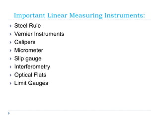 Important Linear Measuring Instruments:
 Steel Rule
 Vernier Instruments
 Calipers
 Micrometer
 Slip gauge
 Interferometry
 Optical Flats
 Limit Gauges
 