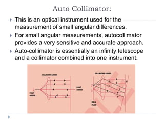 Auto Collimator:
 This is an optical instrument used for the
measurement of small angular differences.
 For small angular measurements, autocollimator
provides a very sensitive and accurate approach.
 Auto-collimator is essentially an infinity telescope
and a collimator combined into one instrument.
 