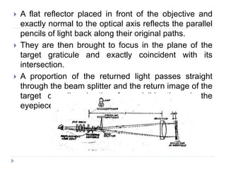  A flat reflector placed in front of the objective and
exactly normal to the optical axis reflects the parallel
pencils of light back along their original paths.
 They are then brought to focus in the plane of the
target graticule and exactly coincident with its
intersection.
 A proportion of the returned light passes straight
through the beam splitter and the return image of the
target crossline is therefore visible through the
eyepiece.
 