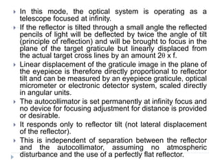  In this mode, the optical system is operating as a
telescope focused at infinity.
 If the reflector is tilted through a small angle the reflected
pencils of light will be deflected by twice the angle of tilt
(principle of reflection) and will be brought to focus in the
plane of the target graticule but linearly displaced from
the actual target cross lines by an amount 2θ x f.
 Linear displacement of the graticule image in the plane of
the eyepiece is therefore directly proportional to reflector
tilt and can be measured by an eyepiece graticule, optical
micrometer or electronic detector system, scaled directly
in angular units.
 The autocollimator is set permanently at infinity focus and
no device for focusing adjustment for distance is provided
or desirable.
 It responds only to reflector tilt (not lateral displacement
of the reflector).
 This is independent of separation between the reflector
and the autocollimator, assuming no atmospheric
disturbance and the use of a perfectly flat reflector.
 