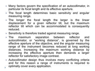  Many factors govern the specification of an autocollimator, in
particular its focal length and its effective aperture.
 The focal length determines basic sensitivity and angular
measuring range.
 The longer the focal length the larger is the linear
displacement for a given reflector tilt, but the maximum
reflector tilt which can be accommodated is consequently
reduced.
 Sensitivity is therefore traded against measuring range.
 The maximum separation between reflector and
autocollimator, or “working distance”, is governed by the
effective aperture of the objective, and the angular measuring
range of the instrument becomes reduced at long working
distances. Increasing the maximum working distance by
increasing the effective aperture then demands a larger
reflector for satisfactory image contrast.
 Autocollimator design thus involves many conflicting criteria
and for this reason a range of instruments is required to
optimally cover every application.
 