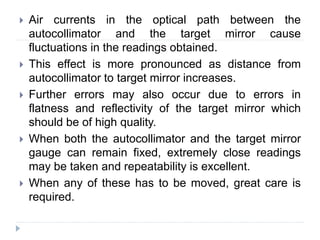  Air currents in the optical path between the
autocollimator and the target mirror cause
fluctuations in the readings obtained.
 This effect is more pronounced as distance from
autocollimator to target mirror increases.
 Further errors may also occur due to errors in
flatness and reflectivity of the target mirror which
should be of high quality.
 When both the autocollimator and the target mirror
gauge can remain fixed, extremely close readings
may be taken and repeatability is excellent.
 When any of these has to be moved, great care is
required.
 