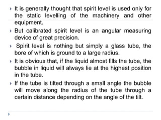  It is generally thought that spirit level is used only for
the static levelling of the machinery and other
equipment.
 But calibrated spirit level is an angular measuring
device of great precision.
 Spirit level is nothing but simply a glass tube, the
bore of which is ground to a large radius.
 It is obvious that, if the liquid almost fills the tube, the
bubble in liquid will always lie at the highest position
in the tube.
 If the tube is tilted through a small angle the bubble
will move along the radius of the tube through a
certain distance depending on the angle of the tilt.
 