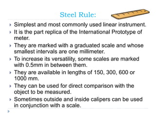 Steel Rule:
 Simplest and most commonly used linear instrument.
 It is the part replica of the International Prototype of
meter.
 They are marked with a graduated scale and whose
smallest intervals are one millimeter.
 To increase its versatility, some scales are marked
with 0.5mm in between them.
 They are available in lengths of 150, 300, 600 or
1000 mm.
 They can be used for direct comparison with the
object to be measured.
 Sometimes outside and inside calipers can be used
in conjunction with a scale.
 