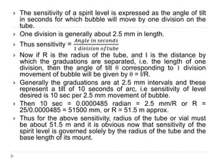  The sensitivity of a spirit level is expressed as the angle of tilt
in seconds for which bubble will move by one division on the
tube.
 One division is generally about 2.5 mm in length.
 Thus sensitivity =
𝐴𝑛𝑔𝑙𝑒 𝑖𝑛 𝑠𝑒𝑐𝑜𝑛𝑑𝑠
1 𝑑𝑖𝑣𝑖𝑠𝑖𝑜𝑛 𝑜𝑓𝑡𝑢𝑏𝑒
 Now if R is the radius of the tube, and I is the distance by
which the graduations are separated, i.e. the length of one
division, then the angle of tilt θ corresponding to 1 division
movement of bubble will be given by θ = l/R.
 Generally the graduations are at 2.5 mm intervals and these
represent a tilt of 10 seconds of arc, i.e sensitivity of level
desired is 10 sec per 2.5 mm movement of bubble.
 Then 10 sec = 0.0000485 radian = 2.5 mm/R or R =
25/0.0000485 = 51500 mm, or R = 51.5 m approx.
 Thus for the above sensitivity, radius of the tube or vial must
be about 51.5 m and it is obvious now that sensitivity of the
spirit level is governed solely by the radius of the tube and the
base length of its mount.
 