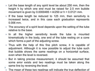  Let the base length of any spirit level be about 250 mm, then the
height h by which one end must be raised for 2.5 mm bubble
movement is given by 0.0000485 = A/250 or h = 0.0121 mm.
 If the base length be reduced to 125 mm, then sensitivity is
increased twice, and in this case each graduation represents
0.006 mm.
 The accuracy of a spirit level depends upon the setting of the tube
relative to the base.
 In all the higher sensitivity levels the tube is mounted
kinematically in the body, one end of the tube resting on a cone
which forms a part of the adjusting screw.
 Thus with the help of this fine pitch screw, it is capable of
adjustment. Although it is now possible to adjust the tube such
that bubble shows the same readings on a horizontal surface,
even when the level is reversed.
 But in taking precise measurement, it should be assumed that
some error exists and two readings must be taken along the
same line by reversing the level.
 The mean of these two readings will indicate the true deflection of
 