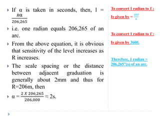 To convert 1 radian to 1̊ :
Is given by =
180̊
π
To convert 1 radian to 1̊ :
Is given by 3600.
Therefore, 1 radian =
206,265”(s) of an arc.
 If α is taken in seconds, then, l =
𝑅α
206,265
 i.e. one radian equals 206,265 of an
arc.
 From the above equation, it is obvious
that sensitivity of the level increases as
R increases.
 The scale spacing or the distance
between adjacent graduation is
generally about 2mm and thus for
R=206m, then
 α =
2 𝑋 206,265
206,000
≈ 2s.
 