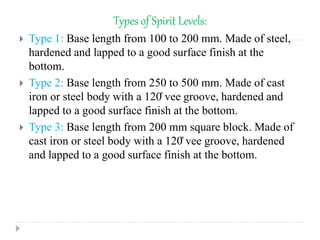 Types of Spirit Levels:
 Type 1: Base length from 100 to 200 mm. Made of steel,
hardened and lapped to a good surface finish at the
bottom.
 Type 2: Base length from 250 to 500 mm. Made of cast
iron or steel body with a 120̊ vee groove, hardened and
lapped to a good surface finish at the bottom.
 Type 3: Base length from 200 mm square block. Made of
cast iron or steel body with a 120̊ vee groove, hardened
and lapped to a good surface finish at the bottom.
 