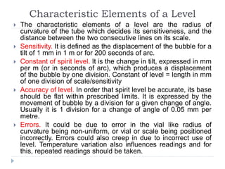 Characteristic Elements of a Level
 The characteristic elements of a level are the radius of
curvature of the tube which decides its sensitiveness, and the
distance between the two consecutive lines on its scale.
 Sensitivity. It is defined as the displacement of the bubble for a
tilt of 1 mm in 1 m or for 200 seconds of arc.
 Constant of spirit level. It is the change in tilt, expressed in mm
per m (or in seconds of arc), which produces a displacement
of the bubble by one division. Constant of level = length in mm
of one division of scale/sensitivity
 Accuracy of level. In order that spirit level be accurate, its base
should be flat within prescribed limits. It is expressed by the
movement of bubble by a division for a given change of angle.
Usually it is 1 division for a change of angle of 0.05 mm per
metre.
 Errors. It could be due to error in the vial like radius of
curvature being non-uniform, or vial or scale being positioned
incorrectly. Errors could also creep in due to incorrect use of
level. Temperature variation also influences readings and for
this, repeated readings should be taken.
 