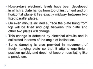  Now-a-days electronic levels have been developed
in which a plate hangs from top of instrument and on
horizontal plane it lies exactly midway between two
fixed parallel plates.
 On even minute inclined surface the plate hung from
top will be tilted and gap between this plate and
other two plates will change.
 This change is detected by electrical circuits and is
calibrated in terms of the angle of inclination.
 Some damping is also provided in movement of
freely hanging plate so that it attains equilibrium
position quickly and does not keep on oscillating like
a pendulum.
 