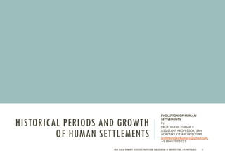 HISTORICAL PERIODS AND GROWTH
OF HUMAN SETTLEMENTS
EVOLUTION OF HUMAN
SETTLEMENTS
By
PROF. VIJESH KUMAR V
ASSISTANT PROFESSOR, SAN
ACADEMY OF ARCHITECTURE
architectvijeshkumarv@gmail.com,
+919487005023
PROF.VIJESH KUMAR V, ASSISTANT PROFESSOR, SAN ACADEMY OF ARCHITECTURE,+919487005023 1
 