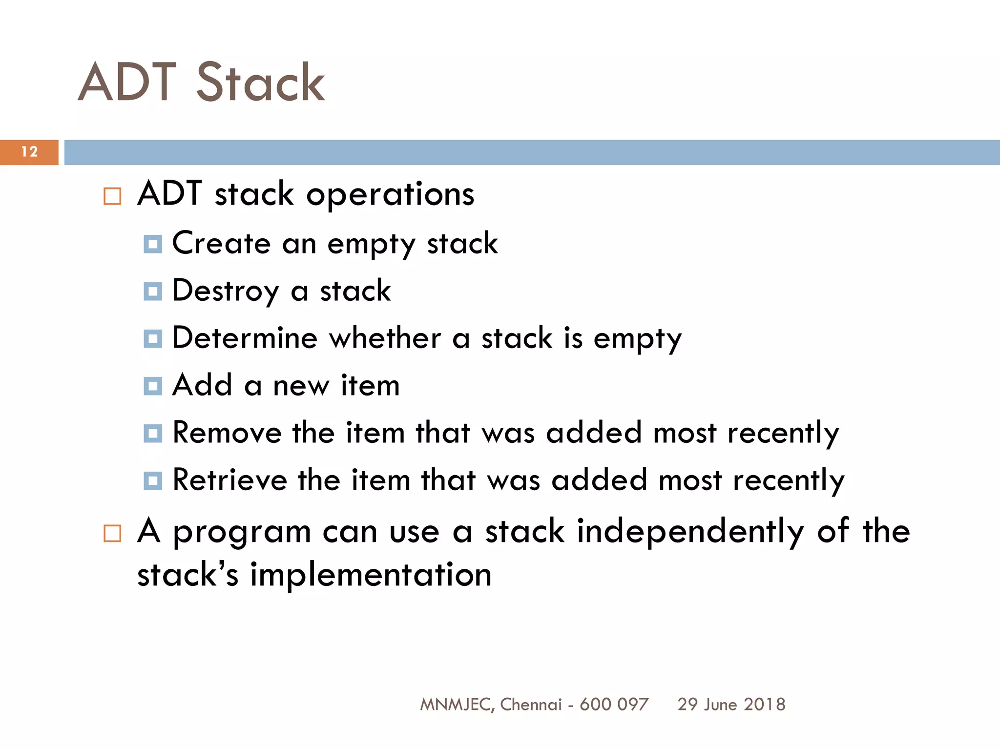 29 June 2018MNMJEC, Chennai - 600 097
12
ADT Stack
 ADT stack operations
 Create an empty stack
 Destroy a stack
 Determine whether a stack is empty
 Add a new item
 Remove the item that was added most recently
 Retrieve the item that was added most recently
 A program can use a stack independently of the
stack’s implementation
 