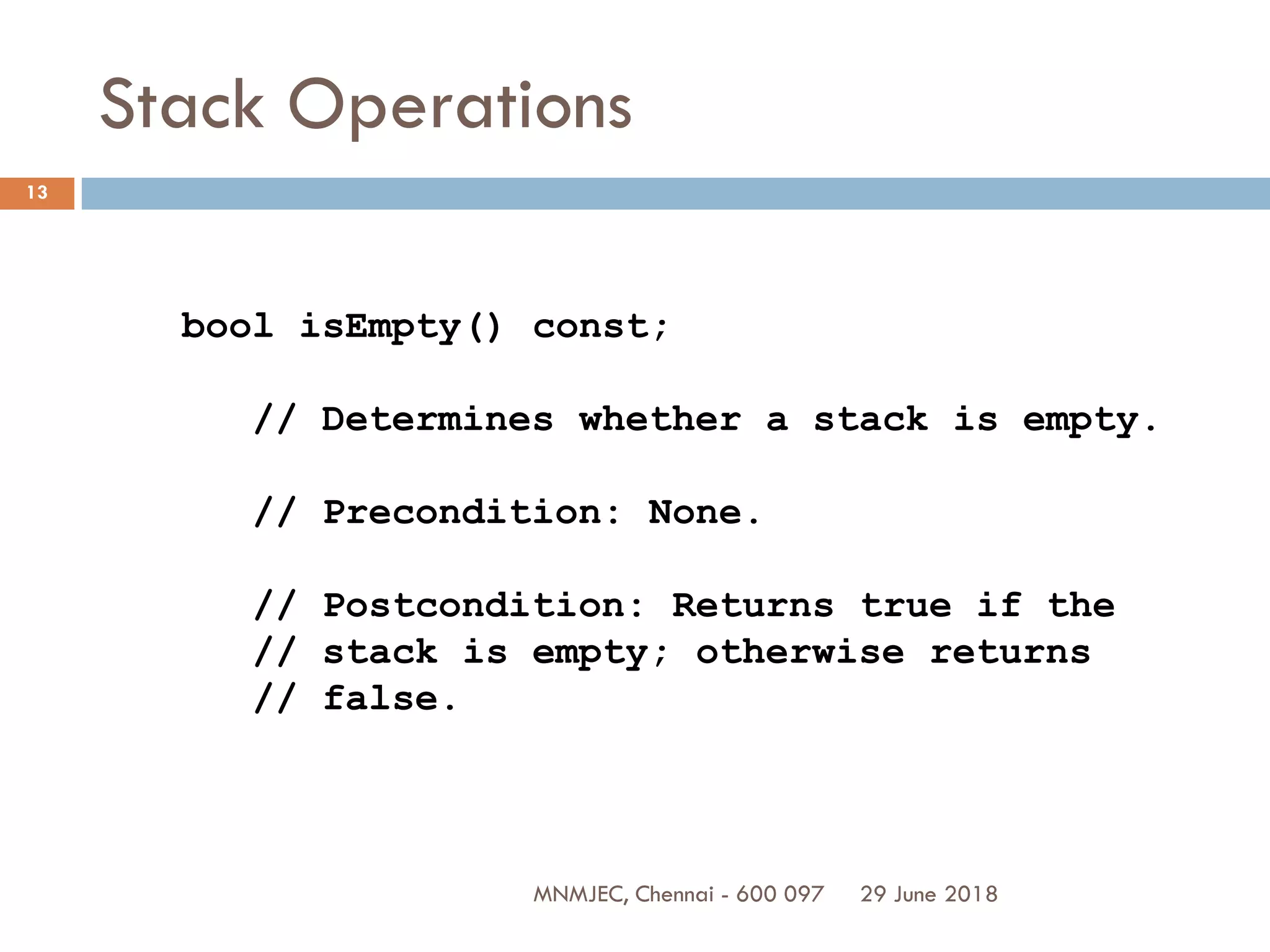 29 June 2018MNMJEC, Chennai - 600 097
13
Stack Operations
bool isEmpty() const;
// Determines whether a stack is empty.
// Precondition: None.
// Postcondition: Returns true if the
// stack is empty; otherwise returns
// false.
 