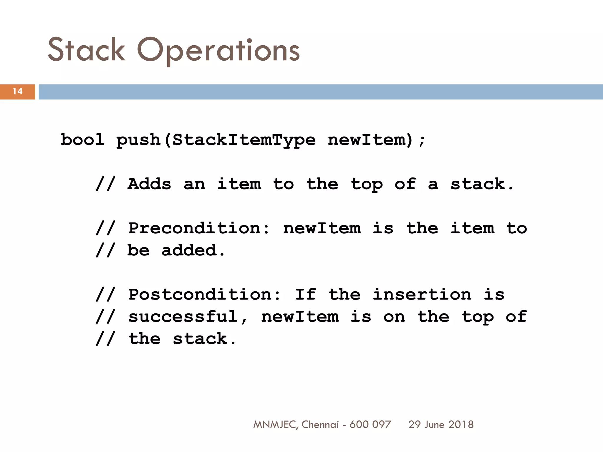 29 June 2018MNMJEC, Chennai - 600 097
14
Stack Operations
bool push(StackItemType newItem);
// Adds an item to the top of a stack.
// Precondition: newItem is the item to
// be added.
// Postcondition: If the insertion is
// successful, newItem is on the top of
// the stack.
 