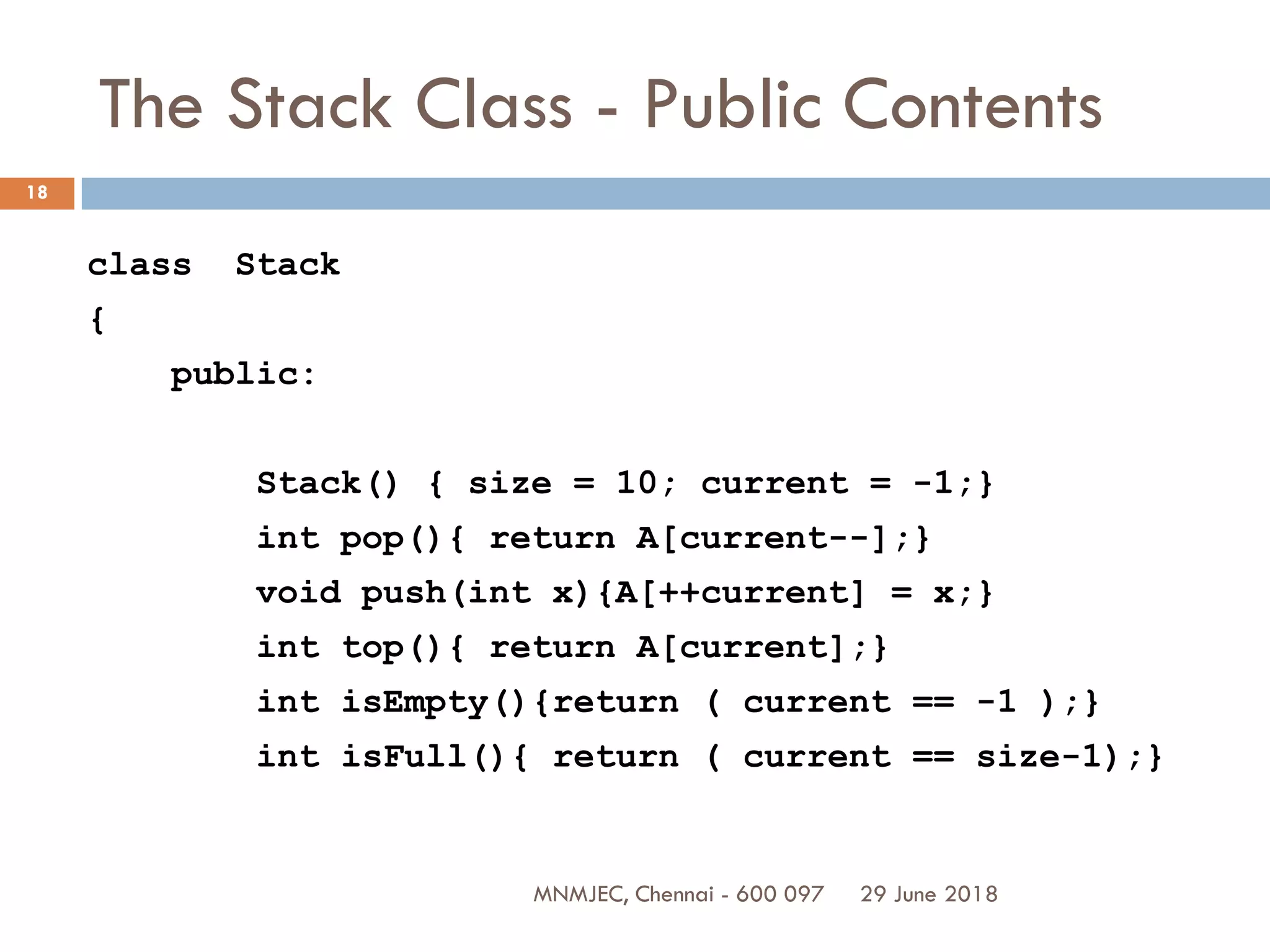 29 June 2018MNMJEC, Chennai - 600 097
18
The Stack Class - Public Contents
class Stack
{
public:
Stack() { size = 10; current = -1;}
int pop(){ return A[current--];}
void push(int x){A[++current] = x;}
int top(){ return A[current];}
int isEmpty(){return ( current == -1 );}
int isFull(){ return ( current == size-1);}
 
