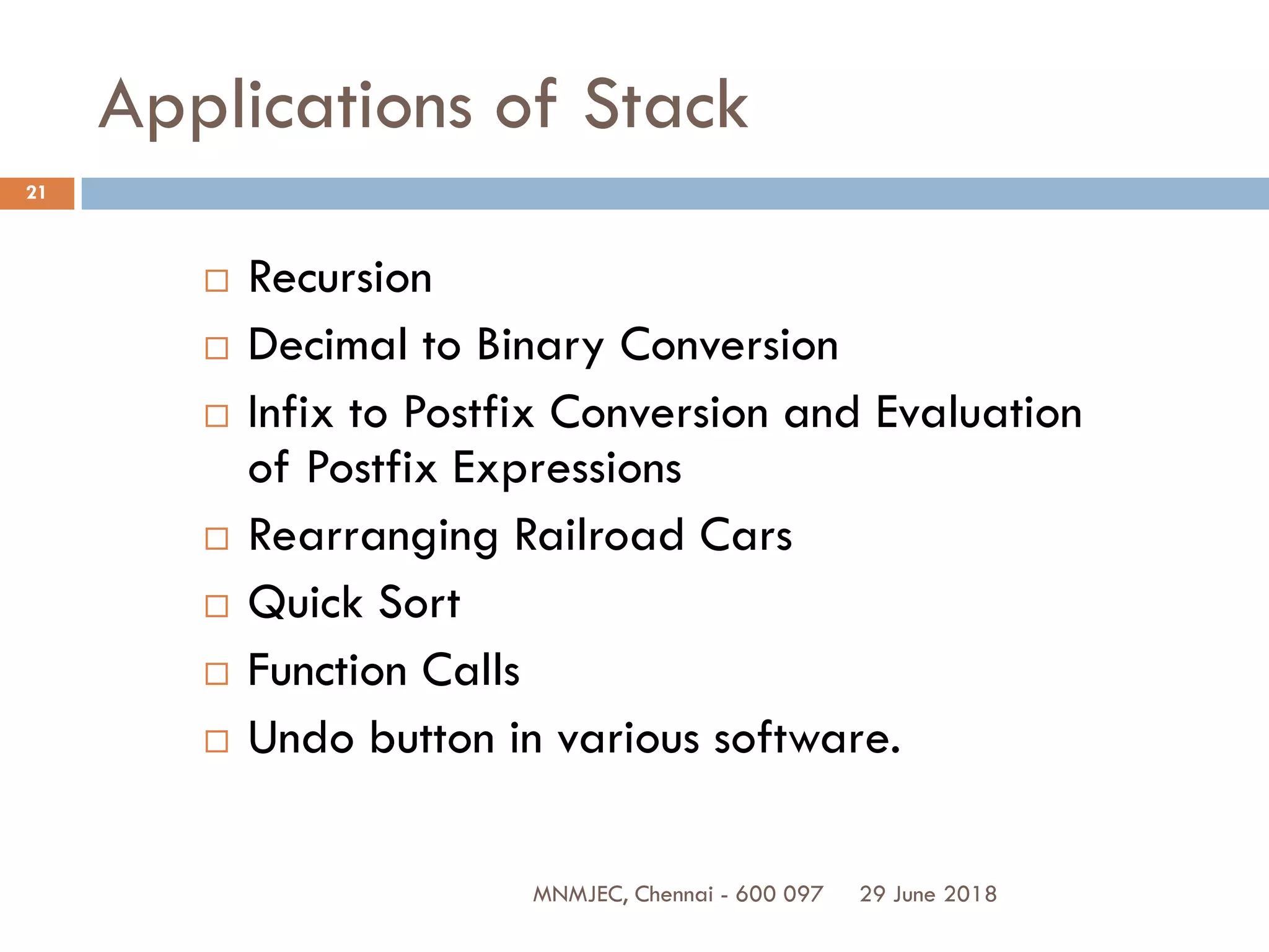 29 June 2018MNMJEC, Chennai - 600 097
21
Applications of Stack
 Recursion
 Decimal to Binary Conversion
 Infix to Postfix Conversion and Evaluation
of Postfix Expressions
 Rearranging Railroad Cars
 Quick Sort
 Function Calls
 Undo button in various software.
 