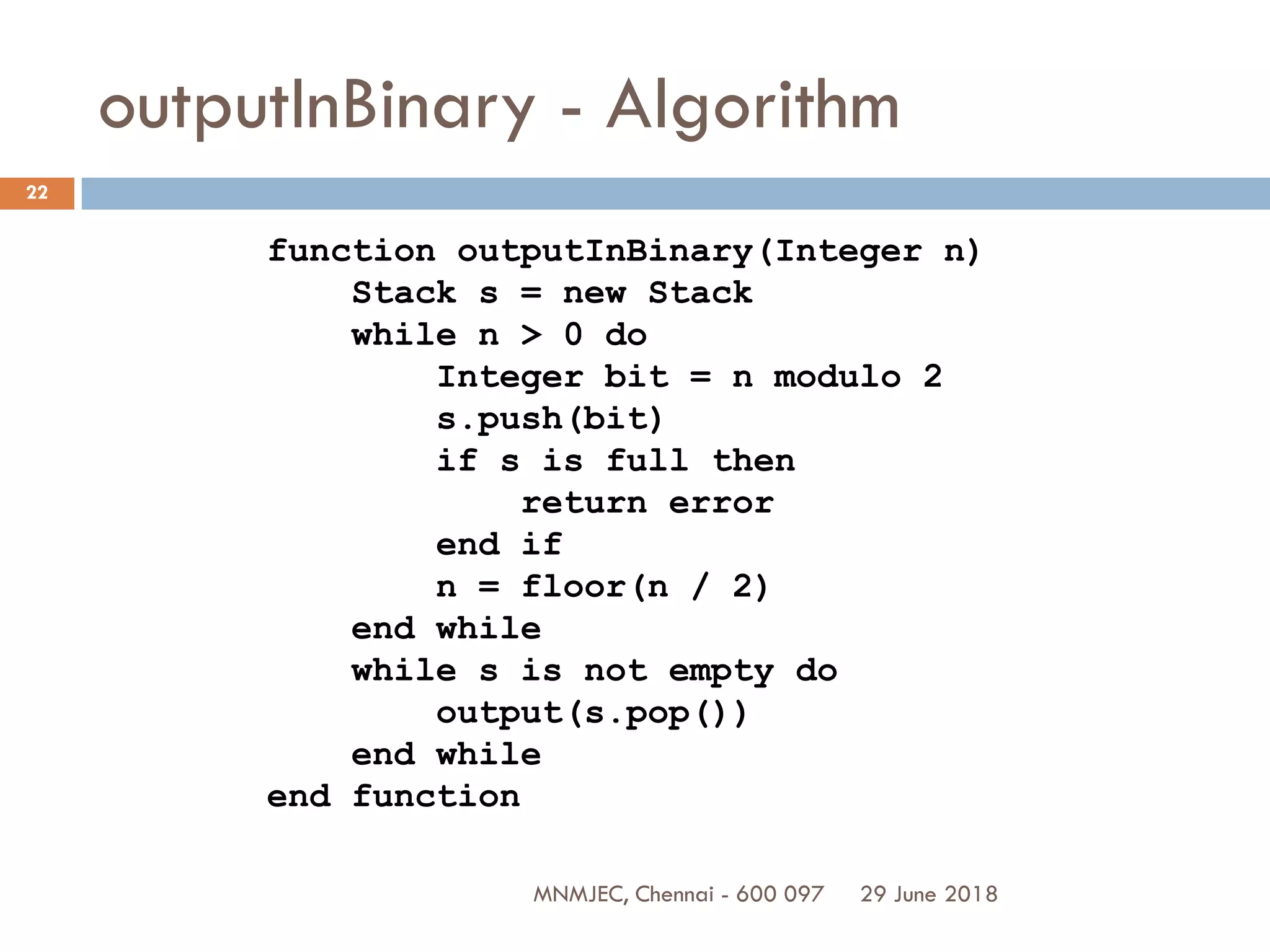 29 June 2018MNMJEC, Chennai - 600 097
22
outputInBinary - Algorithm
function outputInBinary(Integer n)
Stack s = new Stack
while n > 0 do
Integer bit = n modulo 2
s.push(bit)
if s is full then
return error
end if
n = floor(n / 2)
end while
while s is not empty do
output(s.pop())
end while
end function
 