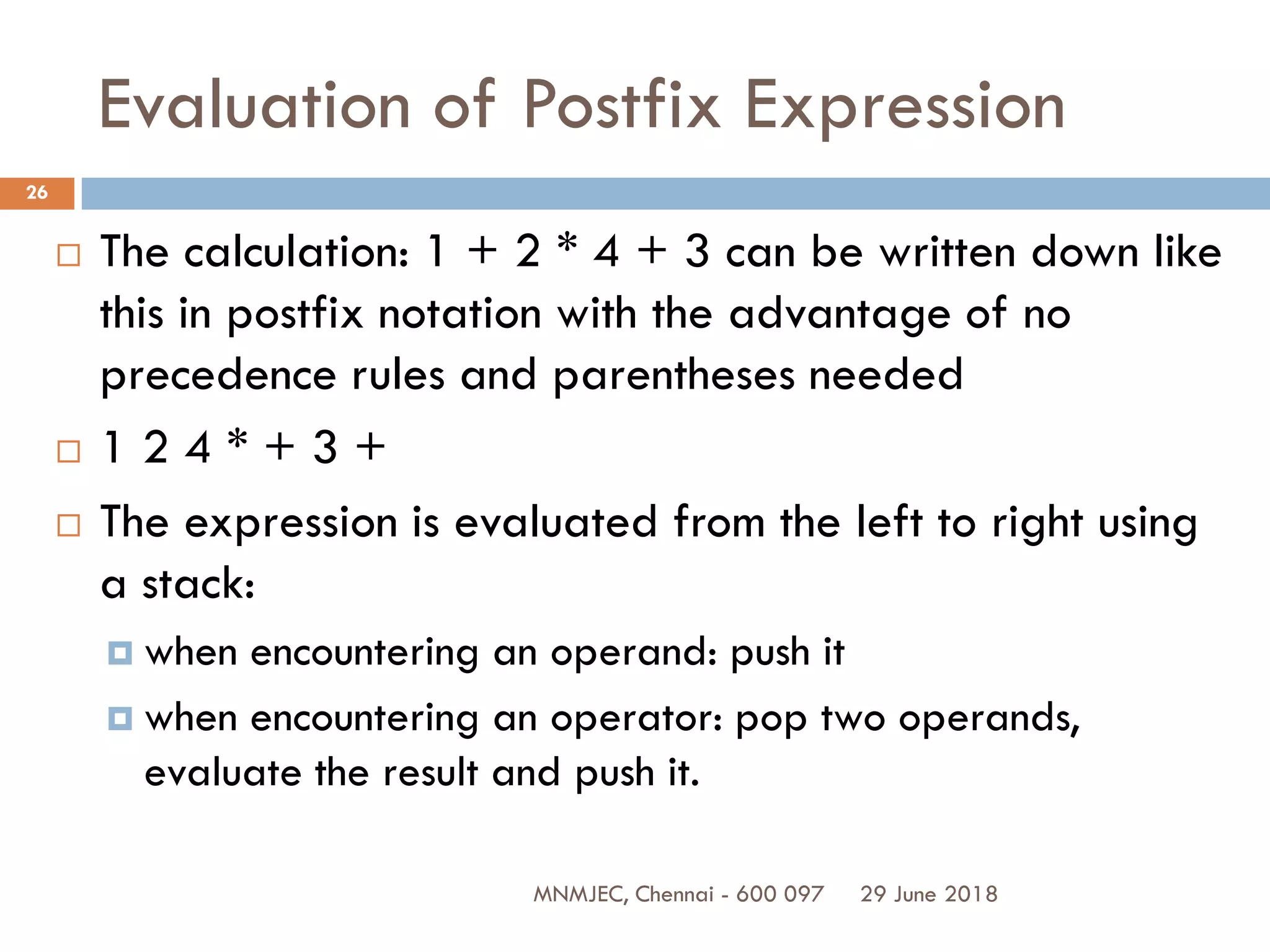 29 June 2018MNMJEC, Chennai - 600 097
26
Evaluation of Postfix Expression
 The calculation: 1 + 2 * 4 + 3 can be written down like
this in postfix notation with the advantage of no
precedence rules and parentheses needed
 1 2 4 * + 3 +
 The expression is evaluated from the left to right using
a stack:
 when encountering an operand: push it
 when encountering an operator: pop two operands,
evaluate the result and push it.
 