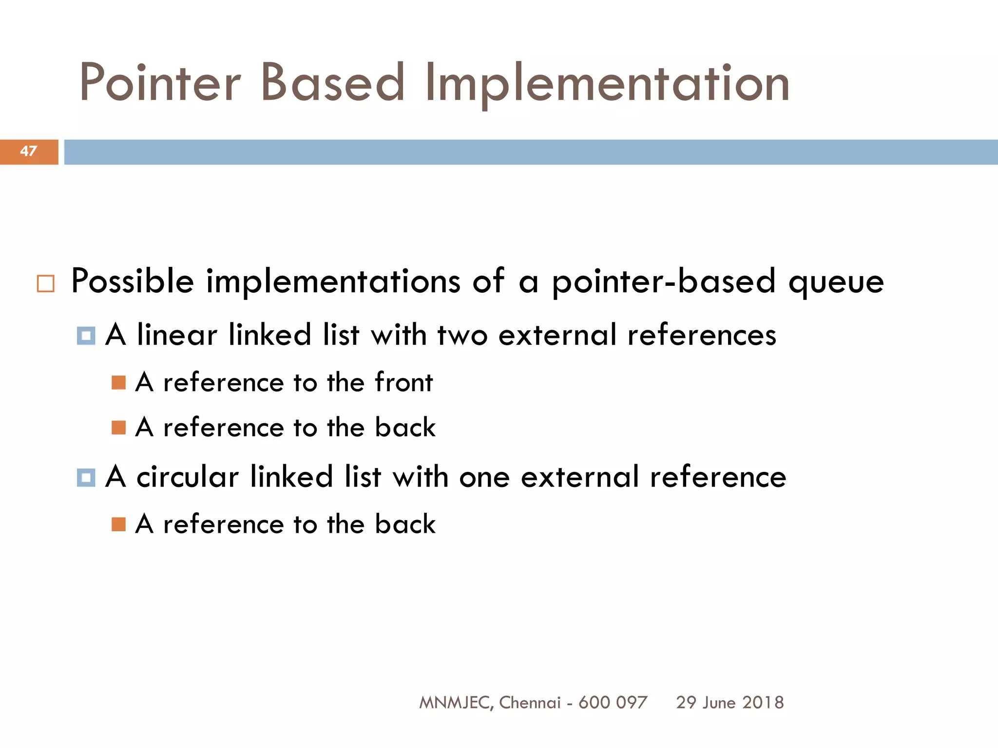 29 June 2018MNMJEC, Chennai - 600 097
47
Pointer Based Implementation
 Possible implementations of a pointer-based queue
 A linear linked list with two external references
 A reference to the front
 A reference to the back
 A circular linked list with one external reference
 A reference to the back
 