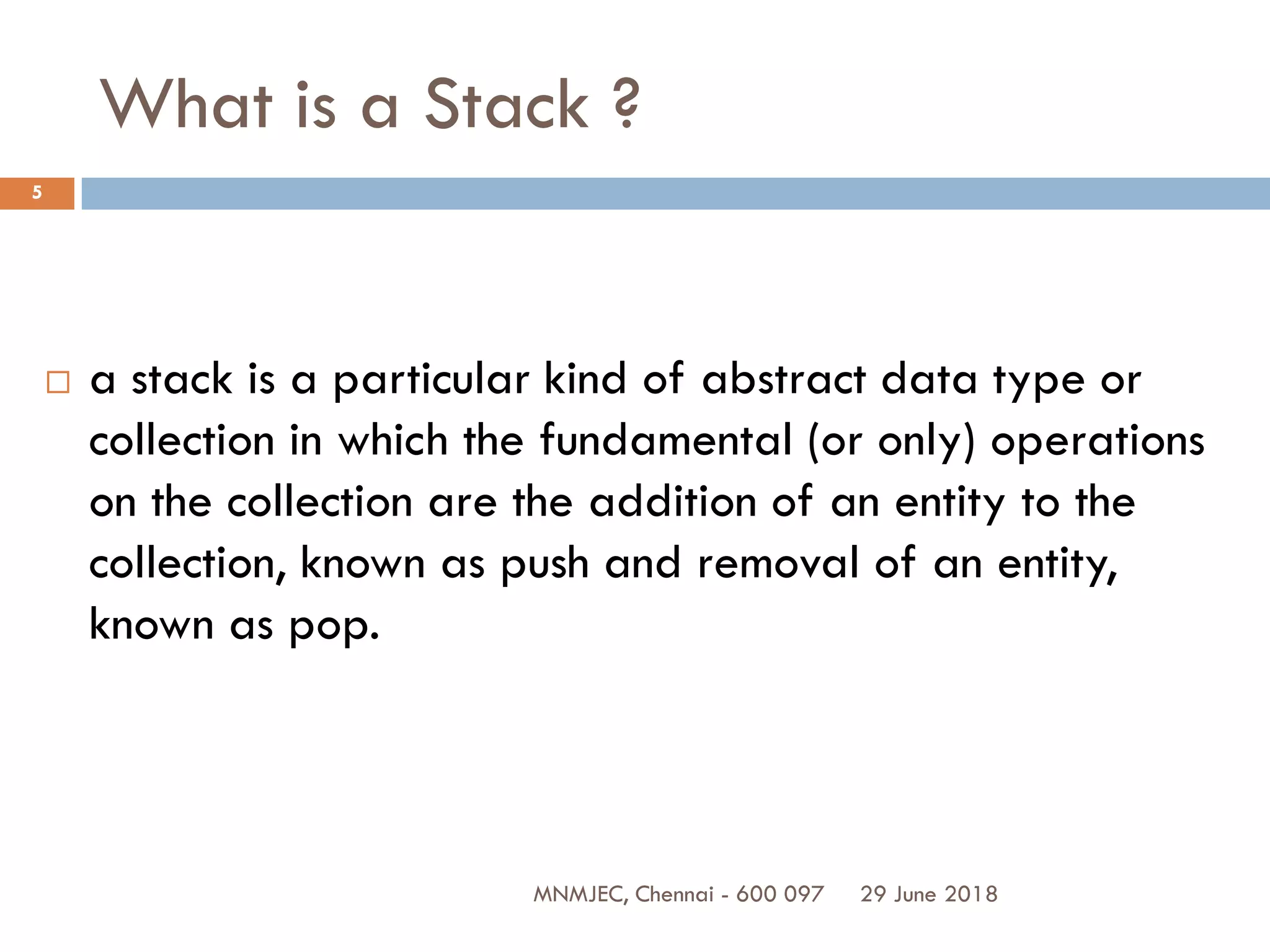 29 June 2018MNMJEC, Chennai - 600 097
5
What is a Stack ?
 a stack is a particular kind of abstract data type or
collection in which the fundamental (or only) operations
on the collection are the addition of an entity to the
collection, known as push and removal of an entity,
known as pop.
 