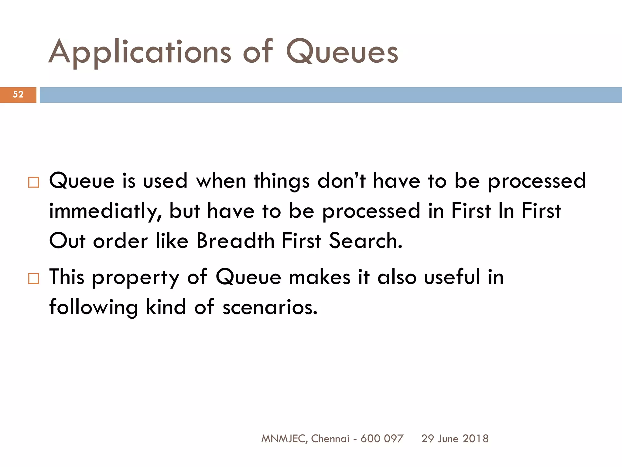 29 June 2018MNMJEC, Chennai - 600 097
52
Applications of Queues
 Queue is used when things don’t have to be processed
immediatly, but have to be processed in First In First
Out order like Breadth First Search.
 This property of Queue makes it also useful in
following kind of scenarios.
 