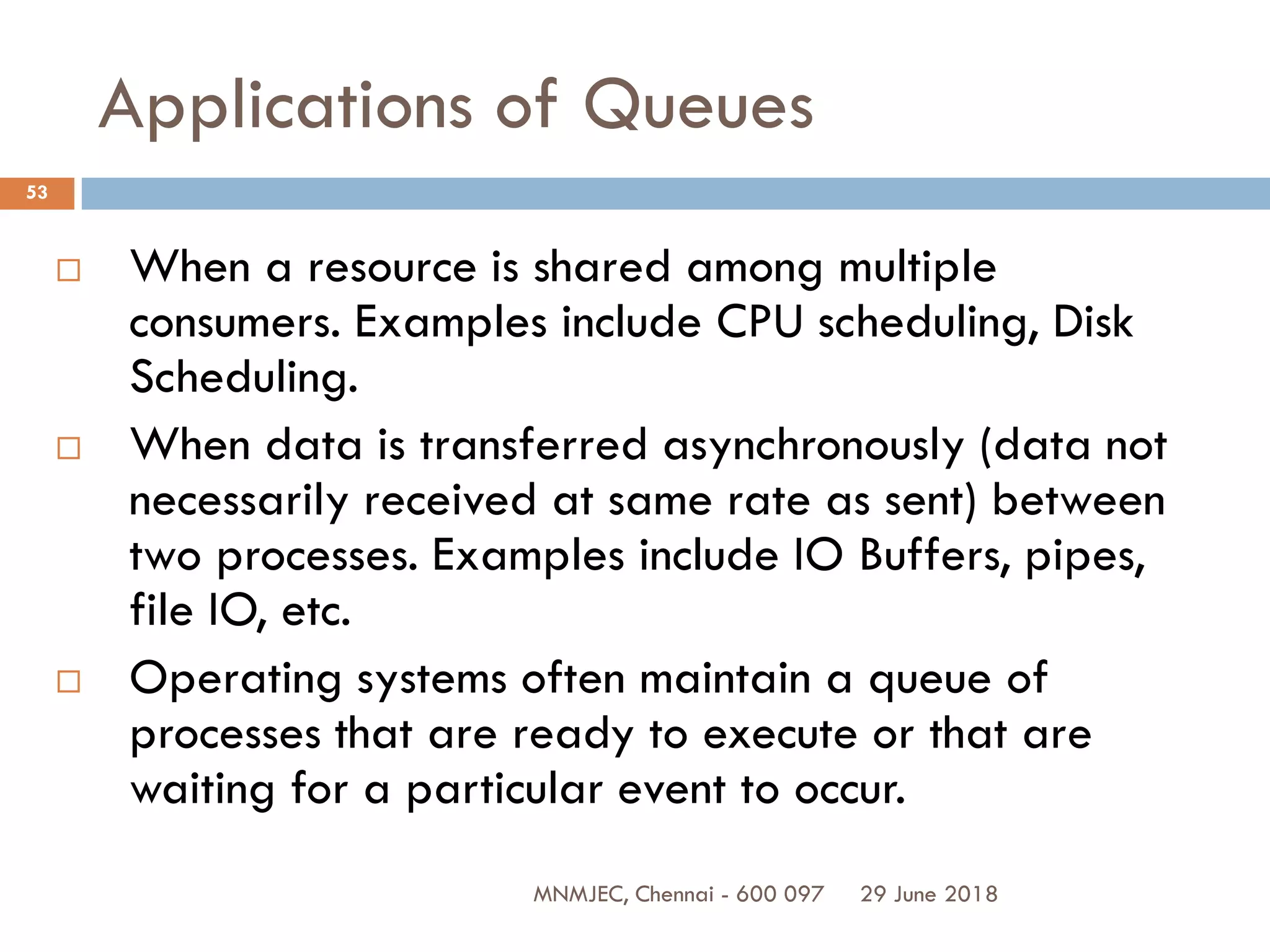 29 June 2018MNMJEC, Chennai - 600 097
53
Applications of Queues
 When a resource is shared among multiple
consumers. Examples include CPU scheduling, Disk
Scheduling.
 When data is transferred asynchronously (data not
necessarily received at same rate as sent) between
two processes. Examples include IO Buffers, pipes,
file IO, etc.
 Operating systems often maintain a queue of
processes that are ready to execute or that are
waiting for a particular event to occur.
 