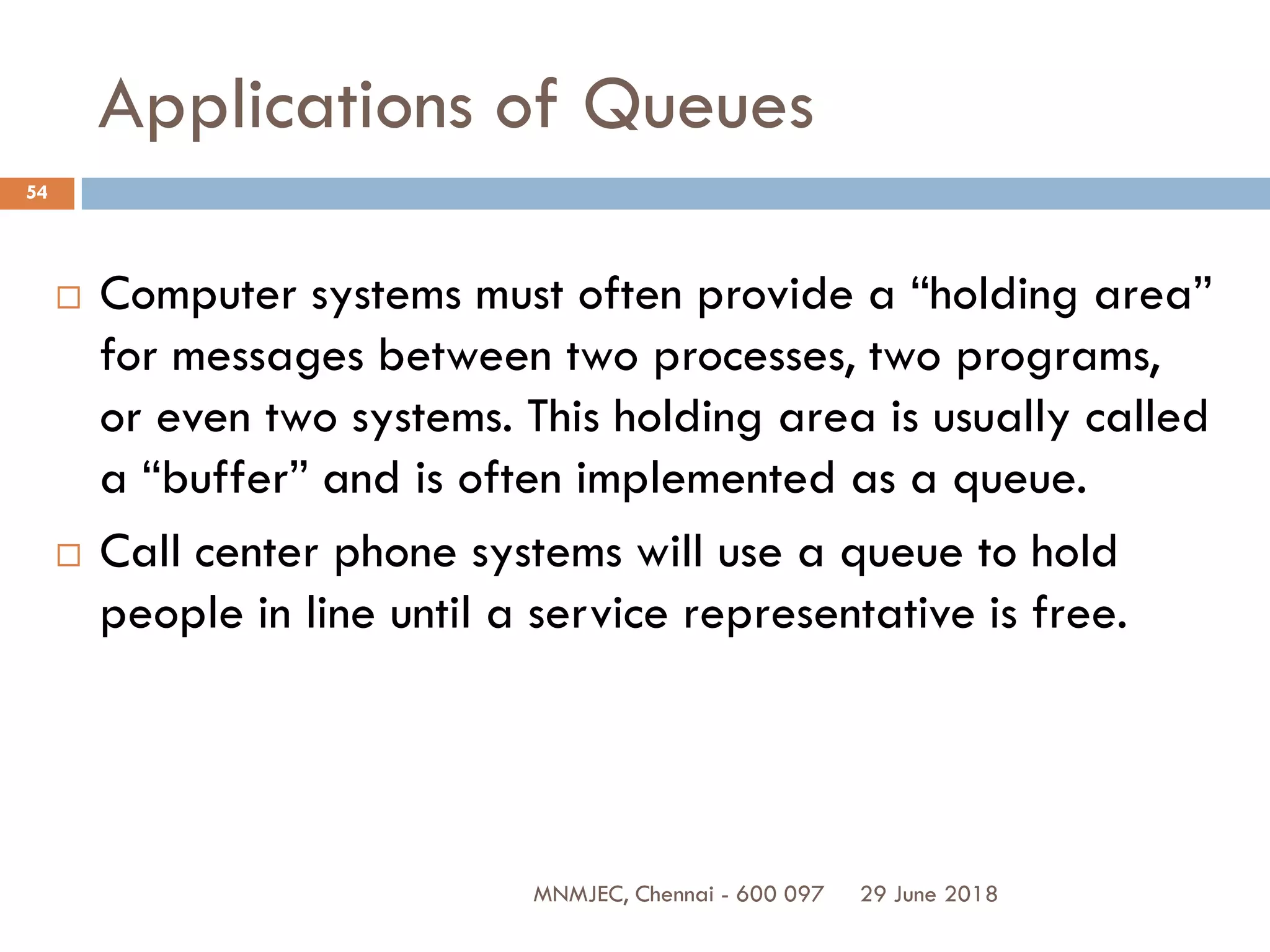 29 June 2018MNMJEC, Chennai - 600 097
54
Applications of Queues
 Computer systems must often provide a “holding area”
for messages between two processes, two programs,
or even two systems. This holding area is usually called
a “buffer” and is often implemented as a queue.
 Call center phone systems will use a queue to hold
people in line until a service representative is free.
 