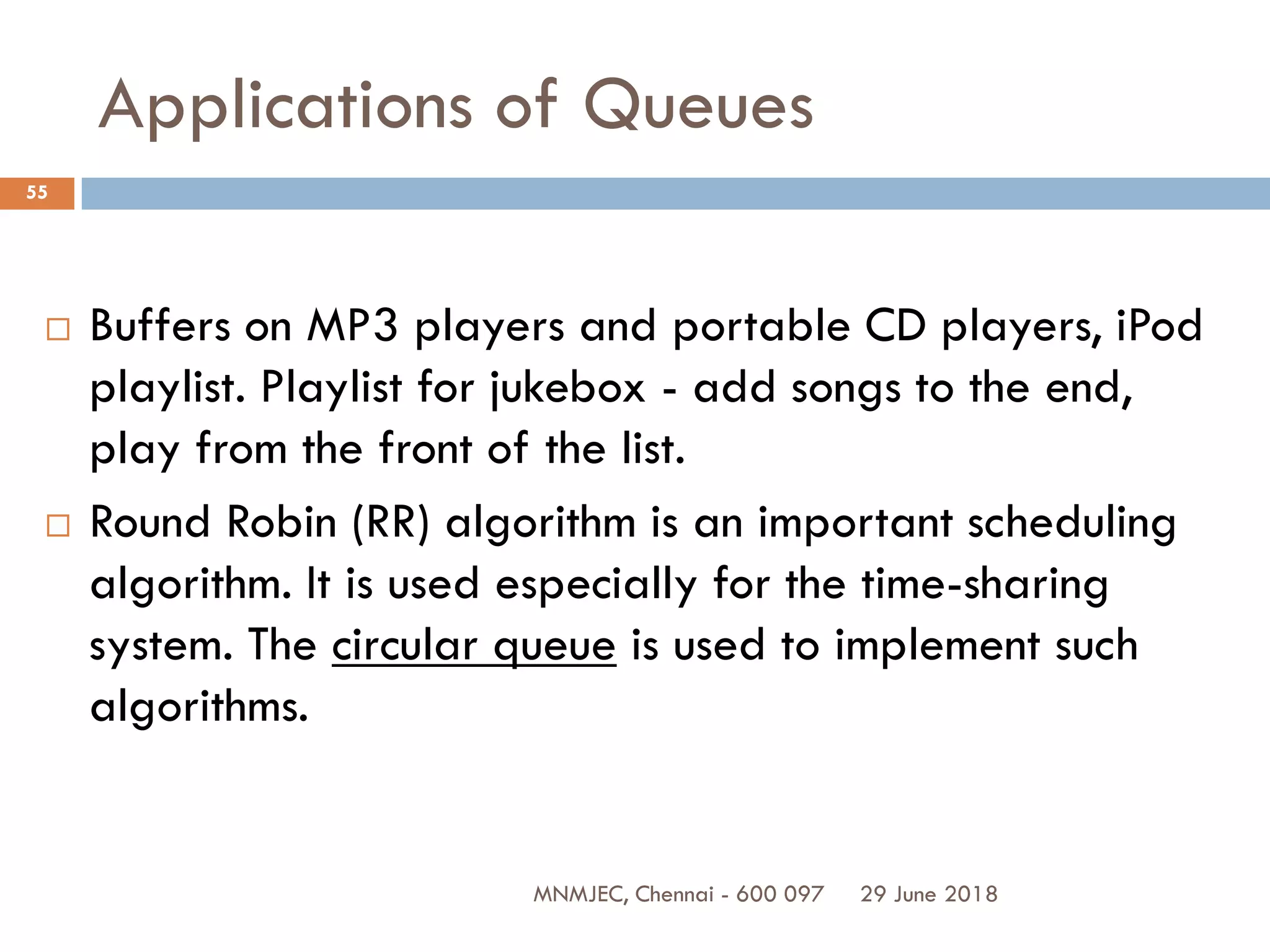 29 June 2018MNMJEC, Chennai - 600 097
55
Applications of Queues
 Buffers on MP3 players and portable CD players, iPod
playlist. Playlist for jukebox - add songs to the end,
play from the front of the list.
 Round Robin (RR) algorithm is an important scheduling
algorithm. It is used especially for the time-sharing
system. The circular queue is used to implement such
algorithms.
 