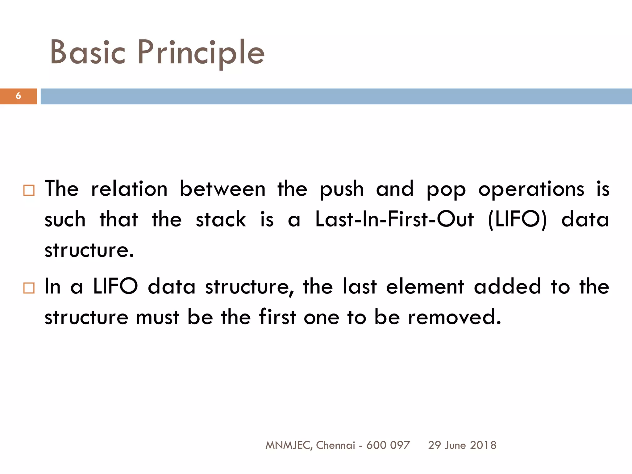 29 June 2018MNMJEC, Chennai - 600 097
6
Basic Principle
 The relation between the push and pop operations is
such that the stack is a Last-In-First-Out (LIFO) data
structure.
 In a LIFO data structure, the last element added to the
structure must be the first one to be removed.
 