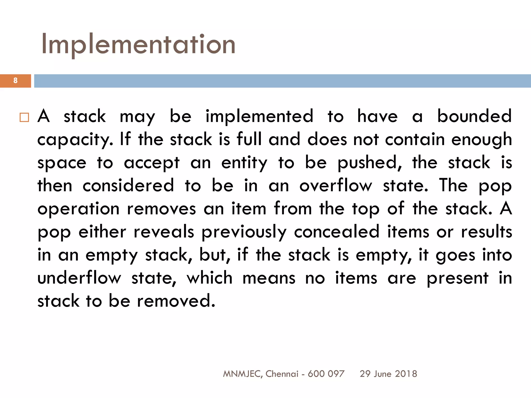 29 June 2018MNMJEC, Chennai - 600 097
8
Implementation
 A stack may be implemented to have a bounded
capacity. If the stack is full and does not contain enough
space to accept an entity to be pushed, the stack is
then considered to be in an overflow state. The pop
operation removes an item from the top of the stack. A
pop either reveals previously concealed items or results
in an empty stack, but, if the stack is empty, it goes into
underflow state, which means no items are present in
stack to be removed.
 