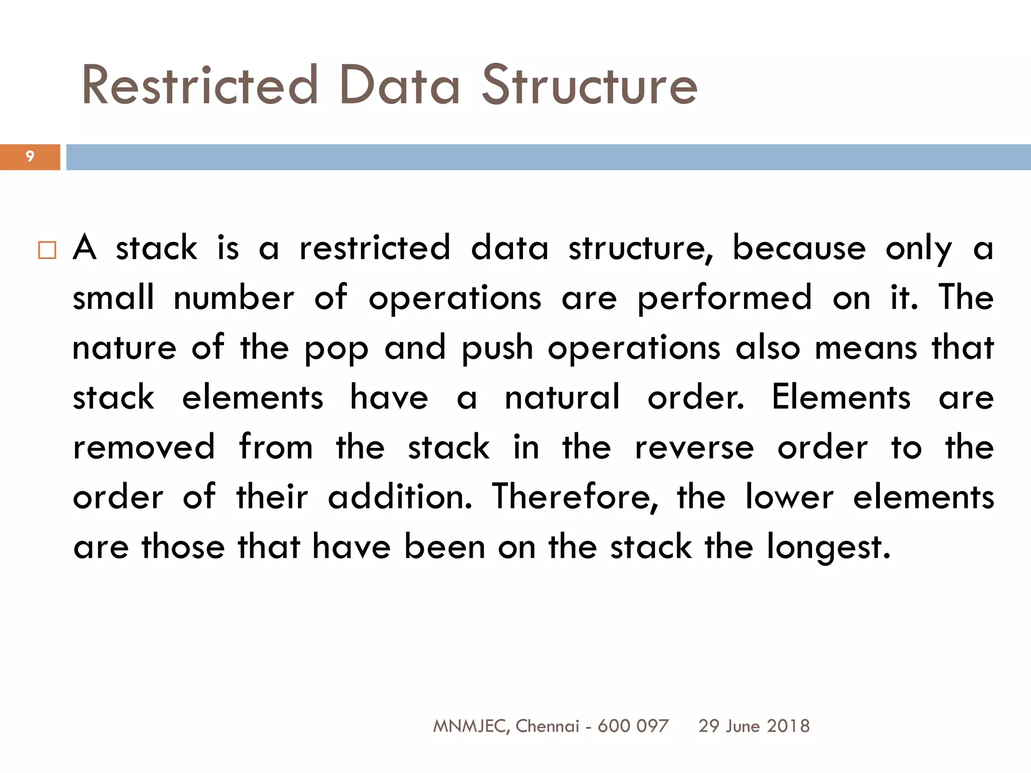 29 June 2018MNMJEC, Chennai - 600 097
9
Restricted Data Structure
 A stack is a restricted data structure, because only a
small number of operations are performed on it. The
nature of the pop and push operations also means that
stack elements have a natural order. Elements are
removed from the stack in the reverse order to the
order of their addition. Therefore, the lower elements
are those that have been on the stack the longest.
 