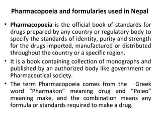 Pharmacopoeia and formularies used in Nepal
• Pharmacopoeia is the official book of standards for
drugs prepared by any country or regulatory body to
specify the standards of identity, purity and strength
for the drugs imported, manufactured or distributed
throughout the country or a specific region.
• It is a book containing collection of monographs and
published by an authorized body like government or
Pharmaceutical society.
• The term Pharmacopoeia comes from the Greek
word “Pharmakon” meaning drug and “Poieo”
meaning make, and the combination means any
formula or standards required to make a drug.
 