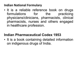 Indian National Formulary
• It is a reliable reference book on drugs
formulations for the practicing
physicians/clinicians, pharmacists, clinical
pharmacists, nurses and others engaged
in healthcare profession.
Indian Pharmaceutical Codex 1953
• It is a book containing detailed information
on indigenous drugs of India.
 
