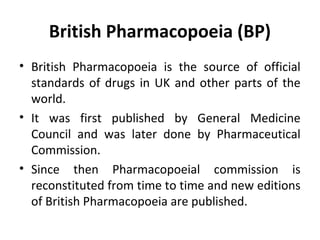 British Pharmacopoeia (BP)
• British Pharmacopoeia is the source of official
standards of drugs in UK and other parts of the
world.
• It was first published by General Medicine
Council and was later done by Pharmaceutical
Commission.
• Since then Pharmacopoeial commission is
reconstituted from time to time and new editions
of British Pharmacopoeia are published.
 
